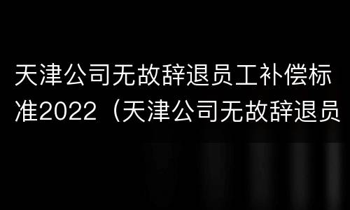 天津公司无故辞退员工补偿标准2022（天津公司无故辞退员工补偿标准2022年）