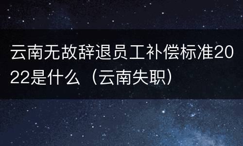 云南无故辞退员工补偿标准2022是什么（云南失职）
