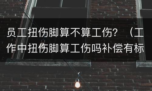 员工扭伤脚算不算工伤？（工作中扭伤脚算工伤吗补偿有标准吗）