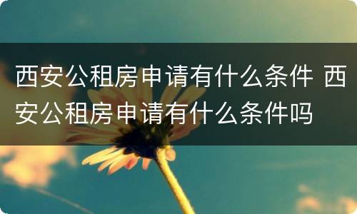 西安公租房申请有什么条件 西安公租房申请有什么条件吗
