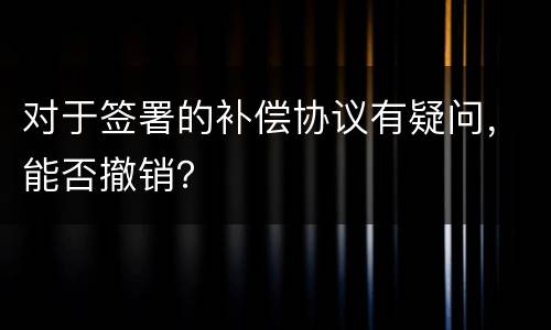 对于签署的补偿协议有疑问，能否撤销？