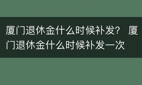 厦门退休金什么时候补发？ 厦门退休金什么时候补发一次