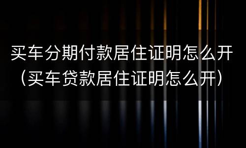 买车分期付款居住证明怎么开（买车贷款居住证明怎么开）