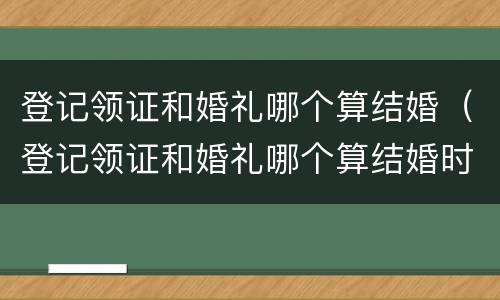 登记领证和婚礼哪个算结婚（登记领证和婚礼哪个算结婚时间）