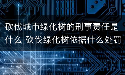 砍伐城市绿化树的刑事责任是什么 砍伐绿化树依据什么处罚