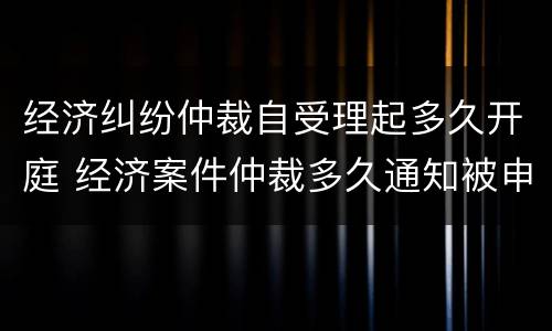 经济纠纷仲裁自受理起多久开庭 经济案件仲裁多久通知被申请人