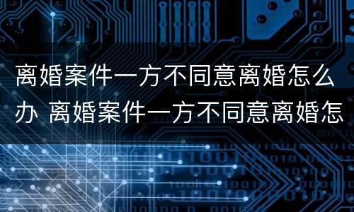 离婚案件一方不同意离婚怎么办 离婚案件一方不同意离婚怎么办理