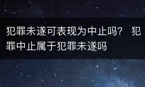 犯罪未遂可表现为中止吗？ 犯罪中止属于犯罪未遂吗