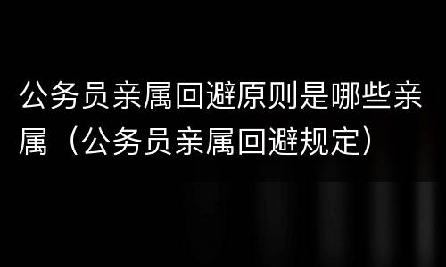 公务员亲属回避原则是哪些亲属（公务员亲属回避规定）
