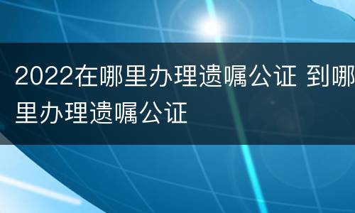 2022在哪里办理遗嘱公证 到哪里办理遗嘱公证