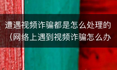 遭遇视频诈骗都是怎么处理的（网络上遇到视频诈骗怎么办）