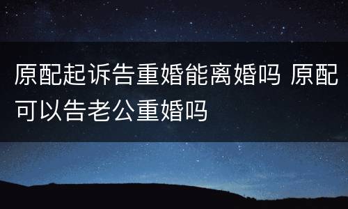 原配起诉告重婚能离婚吗 原配可以告老公重婚吗