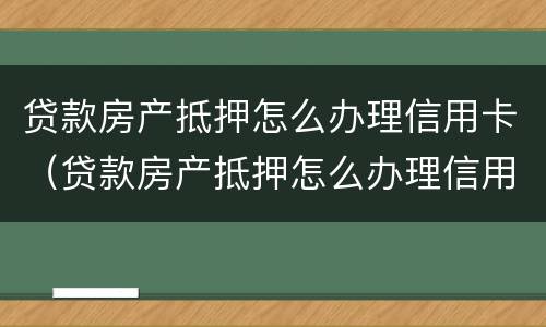 贷款房产抵押怎么办理信用卡（贷款房产抵押怎么办理信用卡还款）