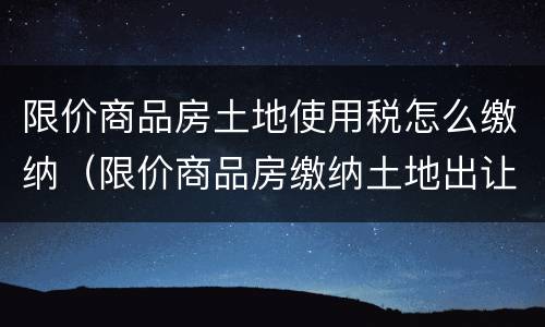 限价商品房土地使用税怎么缴纳（限价商品房缴纳土地出让金）