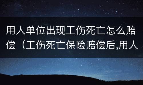 用人单位出现工伤死亡怎么赔偿（工伤死亡保险赔偿后,用人单位还需赔偿吗）