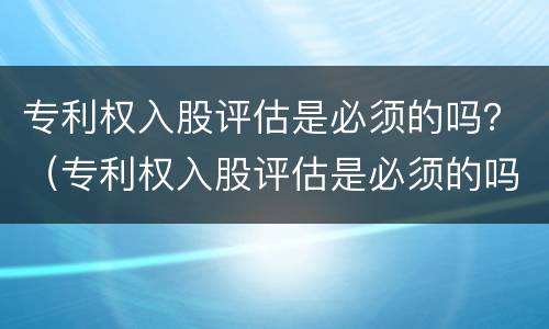 专利权入股评估是必须的吗？（专利权入股评估是必须的吗为什么）