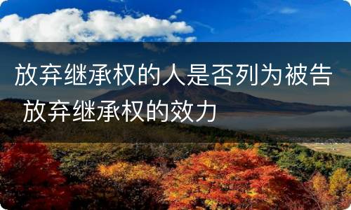 放弃继承权的人是否列为被告 放弃继承权的效力