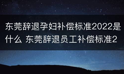 东莞辞退孕妇补偿标准2022是什么 东莞辞退员工补偿标准2021