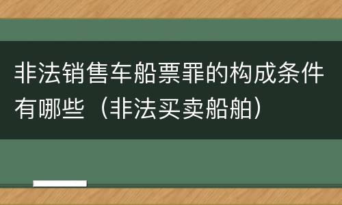 非法销售车船票罪的构成条件有哪些（非法买卖船舶）