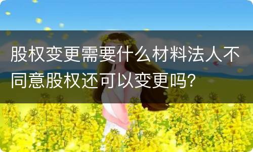 股权变更需要什么材料法人不同意股权还可以变更吗？