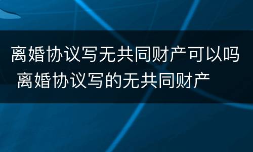 离婚协议写无共同财产可以吗 离婚协议写的无共同财产