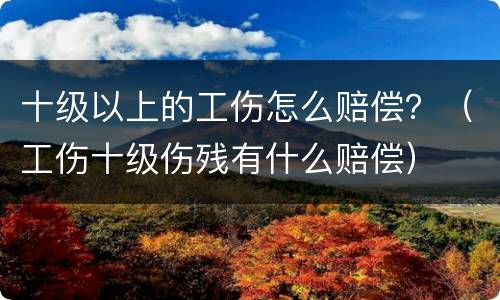 十级以上的工伤怎么赔偿？（工伤十级伤残有什么赔偿）
