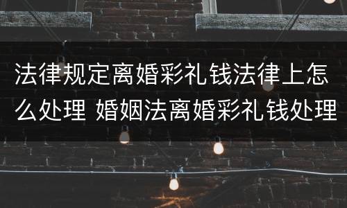 法律规定离婚彩礼钱法律上怎么处理 婚姻法离婚彩礼钱处理