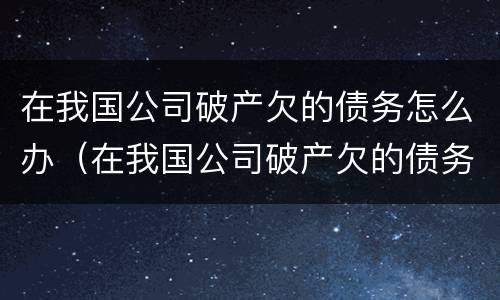 在我国公司破产欠的债务怎么办（在我国公司破产欠的债务怎么办呢）