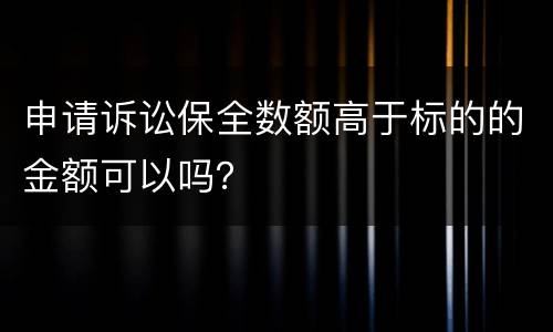 申请诉讼保全数额高于标的的金额可以吗？