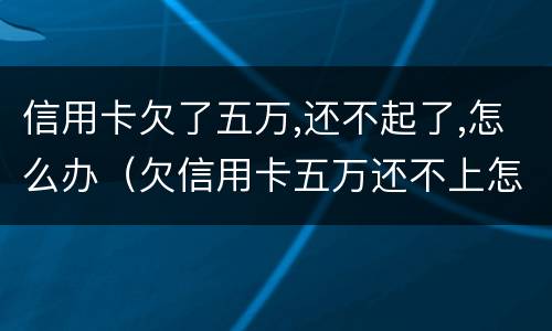 信用卡欠了五万,还不起了,怎么办（欠信用卡五万还不上怎么办）