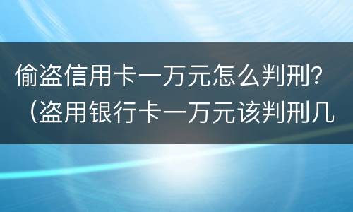 偷盗信用卡一万元怎么判刑？（盗用银行卡一万元该判刑几年）