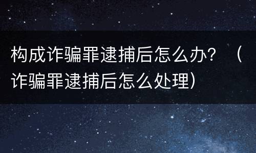 构成诈骗罪逮捕后怎么办？（诈骗罪逮捕后怎么处理）