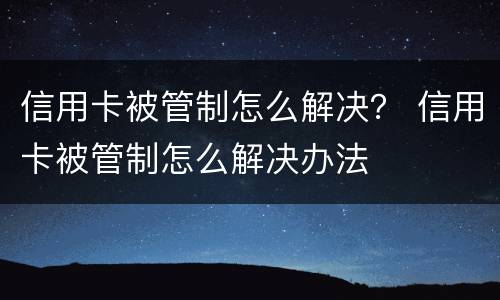 信用卡被管制怎么解决？ 信用卡被管制怎么解决办法