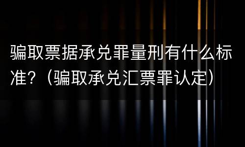 骗取票据承兑罪量刑有什么标准?（骗取承兑汇票罪认定）