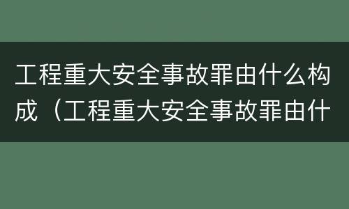 工程重大安全事故罪由什么构成（工程重大安全事故罪由什么构成的）