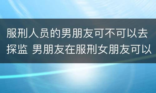 服刑人员的男朋友可不可以去探监 男朋友在服刑女朋友可以探监吗