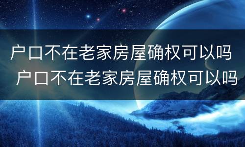 户口不在老家房屋确权可以吗 户口不在老家房屋确权可以吗