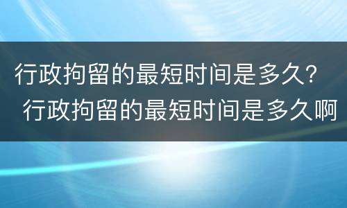 行政拘留的最短时间是多久？ 行政拘留的最短时间是多久啊