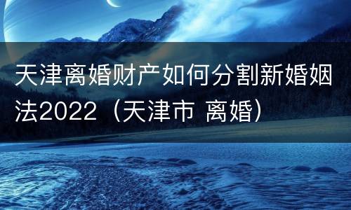 天津离婚财产如何分割新婚姻法2022（天津市 离婚）