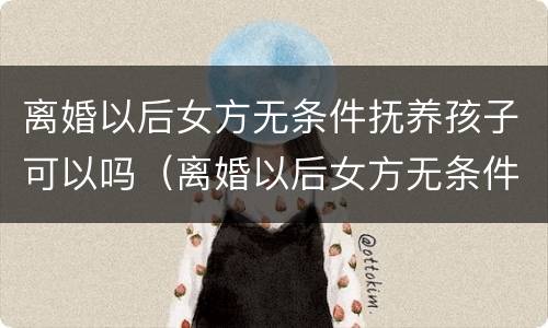 离婚以后女方无条件抚养孩子可以吗（离婚以后女方无条件抚养孩子可以吗知乎）