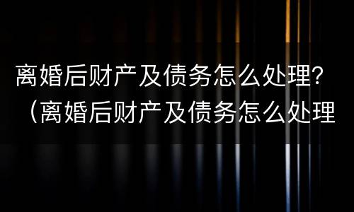 离婚后财产及债务怎么处理？（离婚后财产及债务怎么处理最好）