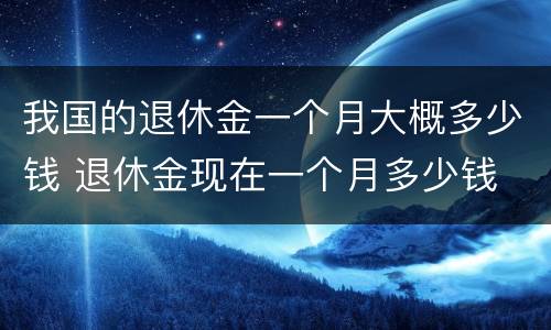 我国的退休金一个月大概多少钱 退休金现在一个月多少钱