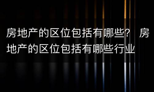 房地产的区位包括有哪些？ 房地产的区位包括有哪些行业