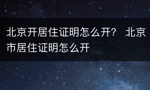 北京开居住证明怎么开？ 北京市居住证明怎么开
