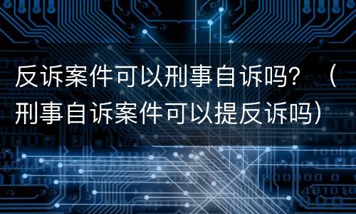 反诉案件可以刑事自诉吗？（刑事自诉案件可以提反诉吗）