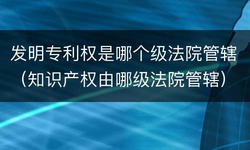 发明专利权是哪个级法院管辖（知识产权由哪级法院管辖）