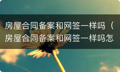 房屋合同备案和网签一样吗（房屋合同备案和网签一样吗怎么办）