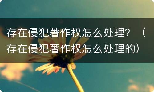 存在侵犯著作权怎么处理？（存在侵犯著作权怎么处理的）