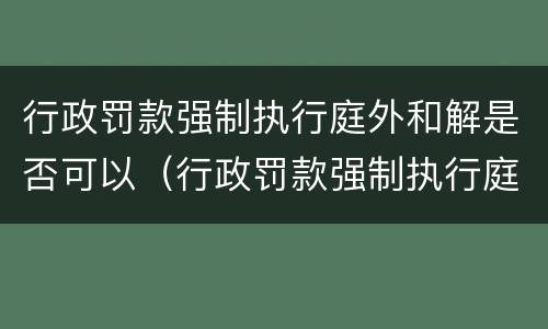 行政罚款强制执行庭外和解是否可以（行政罚款强制执行庭外和解是否可以调解）