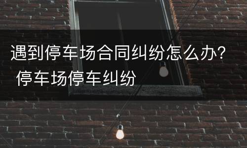 遇到停车场合同纠纷怎么办？ 停车场停车纠纷